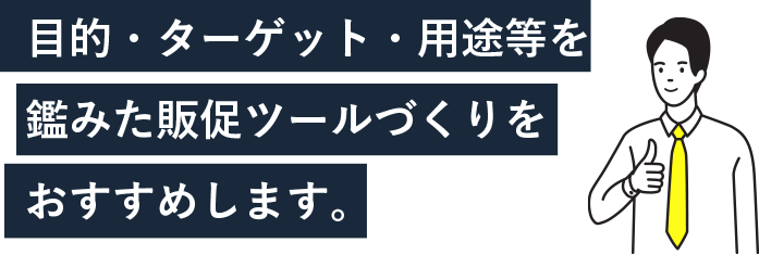 目的・ターゲット・用途等を鑑みた販促ツールづくりをおすすめします。