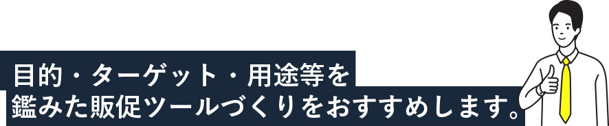 目的・ターゲット・用途等を鑑みた販促ツールづくりをおすすめします。