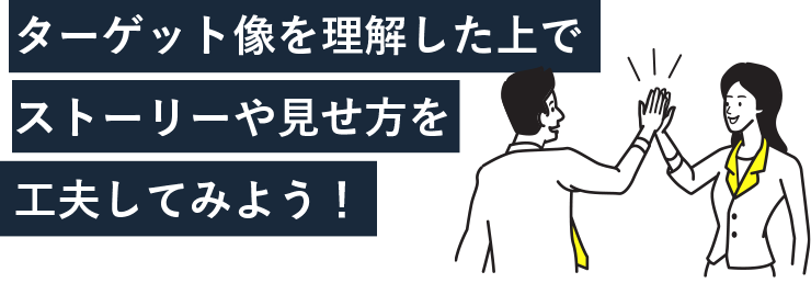 ターゲット像を理解した上でストーリーや見せ方を工夫してみよう！