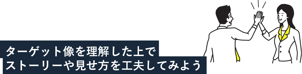 ターゲット像を理解した上でストーリーや見せ方を工夫してみよう！